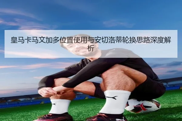 皇马卡马文加多位置使用与安切洛蒂轮换思路深度解析
