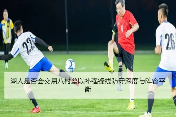 湖人是否会交易八村垒以补强锋线防守深度与阵容平衡