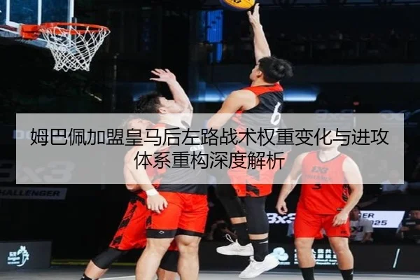 姆巴佩加盟皇马后左路战术权重变化与进攻体系重构深度解析