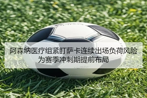 阿森纳医疗组紧盯萨卡连续出场负荷风险为赛季冲刺期提前布局