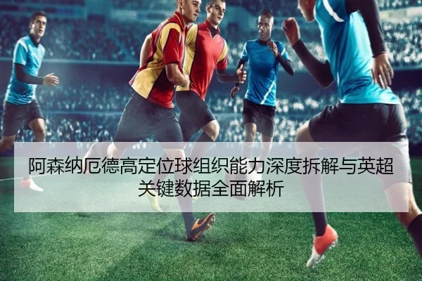 阿森纳厄德高定位球组织能力深度拆解与英超关键数据全面解析