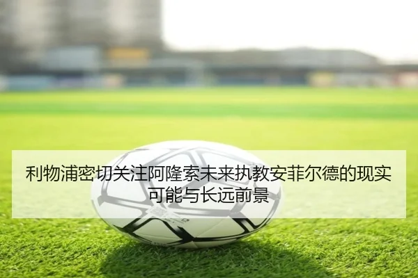 利物浦密切关注阿隆索未来执教安菲尔德的现实可能与长远前景