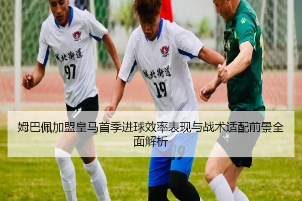 姆巴佩加盟皇马首季进球效率表现与战术适配前景全面解析