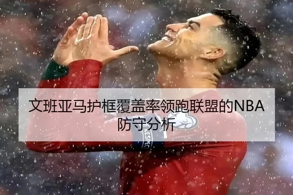 文班亚马护框覆盖率领跑联盟的NBA防守分析