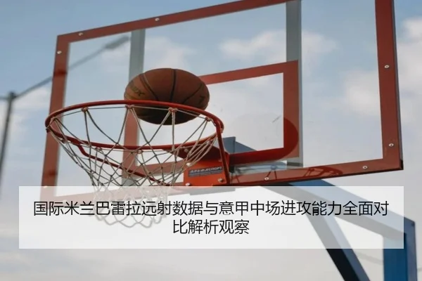 国际米兰巴雷拉远射数据与意甲中场进攻能力全面对比解析观察
