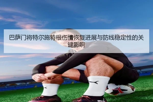 巴萨门将特尔施特根伤情恢复进展与防线稳定性的关键影响