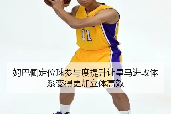 姆巴佩定位球参与度提升让皇马进攻体系变得更加立体高效