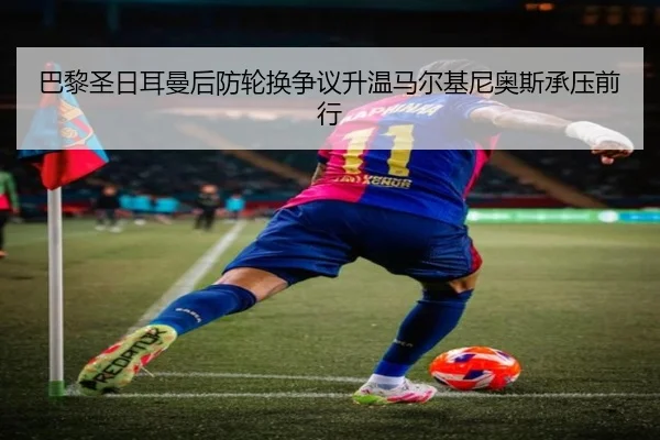 巴黎圣日耳曼后防轮换争议升温马尔基尼奥斯承压前行